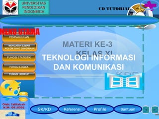 MATERI KE-3
KELAS XITEKNOLOGI INFORMASI
DAN KOMUNIKASI
Home
Semua Masalah Pasti Teratasi Bila Kita Bersungguh-sunnguh Menghadapinya
SK/KD Referensi Profile Bantuan
Oleh: Istifaizah
NIM: 0910095
MENGATUR LEBAR
KOLOM YANG DIINGINKAN
PENDAHULUAN
MENU UTAMA
FUNGSI STATISTIK
FUNGSI LOGIKA
FUNGSI LOOKUP
CD TUTORIAL
UNIVERSITAS
PENDIDIKAN
INDONESIA
 