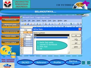 SK/KD Referensi Profile
Bantua
n
CD TUTORIAL
Oleh: Istifaizah
NIM: 0910095
Home
MENU UTAMAPENDAHULUAN
MENGATUR LEBAR
KOLOM YANG DIINGINKAN
FUNGSI STATISTIK
FUNGSI LOOKUP
FUNGSI LOGIKA
1. Ketik Gaji pada
names in workbook
2. Pilih Add
3. Ok
UNIVERSITAS
PENDIDIKAN
INDONESIA
SELANJUTNYA….
 