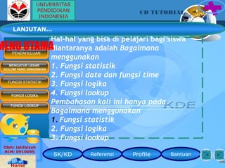 Hal-hal yang bisa di pelajari bagi siswa
diantaranya adalah Bagaimana
menggunakan
1. Fungsi statistik
2. Fungsi date dan fungsi time
3. Fungsi logika
4. Fungsi lookup
Pembahasan kali ini hanya pada
Bagaimana menggunakan
1. Fungsi statistik
2. Fungsi logika
3. Fungsi lookup
SK/KD Referensi Profile Bantuan
CD TUTORIAL
Oleh: Istifaizah
NIM: 0910095
Home
PENDAHULUAN
LANJUTAN…
MENGATUR LEBAR
KOLOM YANG DIINGINKAN
MENU UTAMA
FUNGSI STATISTIK
FUNGSI LOGIKA
FUNGSI LOOKUP
UNIVERSITAS
PENDIDIKAN
INDONESIA
 