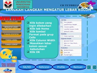 SK/KD Referensi Profile Bantuan
CD TUTORIAL
Oleh: Istifaizah
NIM: 0910095
Home
 Klik kolom yang
ingin dilebarkan
 Klik tab Home
 Klik tombol
Format pada grup
Cells
 Klik Column Width
 Masukkan lebar
kolom sesuai
kebutuhan
 Klik OK
MENGATUR LEBAR
KOLOM YANG DIINGINKAN
PENDAHULUAN
MENU UTAMA
FUNGSI STATISTIK
FUNGSI LOGIKA
FUNGSI LOOKUP
LANGKAH-LANGKAH MENGATUR LEBAR KOLOM
UNIVERSITAS
PENDIDIKAN
INDONESIA
 
