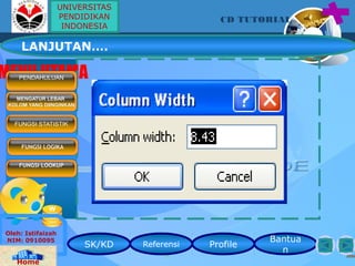 SK/KD Referensi Profile
Bantua
n
CD TUTORIAL
Oleh: Istifaizah
NIM: 0910095
Home
MENU UTAMAPENDAHULUAN
FUNGSI STATISTIK
FUNGSI LOGIKA
FUNGSI LOOKUP
MENGATUR LEBAR
KOLOM YANG DIINGINKAN
LANJUTAN….
UNIVERSITAS
PENDIDIKAN
INDONESIA
 
