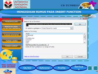 SK/KD Referensi Profile
Bantua
n
CD TUTORIAL
Oleh: Istifaizah
NIM: 0910095
Home
MENU UTAMAPENDAHULUAN
MENGATUR LEBAR
KOLOM YANG DIINGINKAN
FUNGSI LOGIKA
FUNGSI LOOKUP
FUNGSI STATISTIK
UNIVERSITAS
PENDIDIKAN
INDONESIA
MENGISIKAN RUMUS PADA INSERT FUNCTION
 