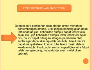 PENGOBATAN KEHAMILAN EKOTOPIK

Dengan cara pemberian obat-obatan untuk menahan
perkembangan embrio. Efek jangka panjang akan dapat
terhindarkan jika, kehamilan ektopik dapat terdekteksi
sejak dini. jika kehamilan ektopik telah terdektesi sejak
dini, hal ini dapat ditangani dengan pemberian obat
suntik agar dapat diserap oleh tubuh ibu hamil, hal ini
dapat menyebabkan kondisi tuba falopi masih dalam
keadaan utuh. Jika kondisi serius, seperti jika tuba falopi
telah mengembang, maka dokter akan melakukan
operasi.

 