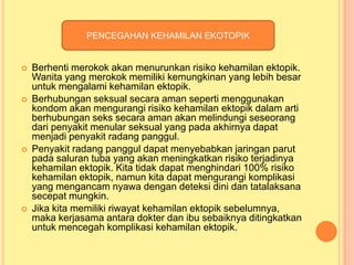 PENCEGAHAN KEHAMILAN EKOTOPIK









Berhenti merokok akan menurunkan risiko kehamilan ektopik.
Wanita yang merokok memiliki kemungkinan yang lebih besar
untuk mengalami kehamilan ektopik.
Berhubungan seksual secara aman seperti menggunakan
kondom akan mengurangi risiko kehamilan ektopik dalam arti
berhubungan seks secara aman akan melindungi seseorang
dari penyakit menular seksual yang pada akhirnya dapat
menjadi penyakit radang panggul.
Penyakit radang panggul dapat menyebabkan jaringan parut
pada saluran tuba yang akan meningkatkan risiko terjadinya
kehamilan ektopik. Kita tidak dapat menghindari 100% risiko
kehamilan ektopik, namun kita dapat mengurangi komplikasi
yang mengancam nyawa dengan deteksi dini dan tatalaksana
secepat mungkin.
Jika kita memiliki riwayat kehamilan ektopik sebelumnya,
maka kerjasama antara dokter dan ibu sebaiknya ditingkatkan
untuk mencegah komplikasi kehamilan ektopik.

 