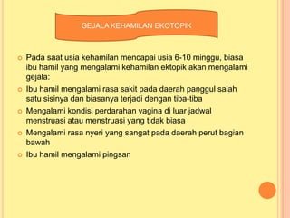 GEJALA KEHAMILAN EKOTOPIK











Pada saat usia kehamilan mencapai usia 6-10 minggu, biasa
ibu hamil yang mengalami kehamilan ektopik akan mengalami
gejala:
Ibu hamil mengalami rasa sakit pada daerah panggul salah
satu sisinya dan biasanya terjadi dengan tiba-tiba
Mengalami kondisi perdarahan vagina di luar jadwal
menstruasi atau menstruasi yang tidak biasa
Mengalami rasa nyeri yang sangat pada daerah perut bagian
bawah
Ibu hamil mengalami pingsan

 
