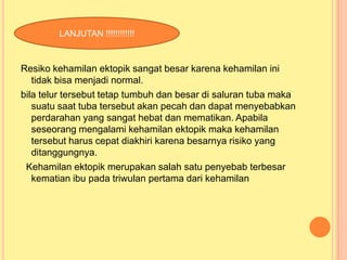 LANJUTAN !!!!!!!!!!!!

Resiko kehamilan ektopik sangat besar karena kehamilan ini
tidak bisa menjadi normal.
bila telur tersebut tetap tumbuh dan besar di saluran tuba maka
suatu saat tuba tersebut akan pecah dan dapat menyebabkan
perdarahan yang sangat hebat dan mematikan. Apabila
seseorang mengalami kehamilan ektopik maka kehamilan
tersebut harus cepat diakhiri karena besarnya risiko yang
ditanggungnya.
Kehamilan ektopik merupakan salah satu penyebab terbesar
kematian ibu pada triwulan pertama dari kehamilan

 