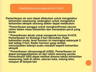 PEMERIKSAAN KEHAMILAN EKOTOPIK

Pemeriksaan air seni dapat dilakukan untuk mengetahui
kehamilan seseorang, sedangkan untuk mengetahui
kehamilan ektopik seorang dokter dapat melakukan:
• *Pemeriksaan panggul untuk mengkonfirmasi ukuran
rahim dalam masa kehamilan dan merasakan perut yang
keras
• * Pemeriksaan darah untuk mengecek hormon ß-hCG.
Pemeriksaan ini diulangi 2 hari kemudian. Pada
kehamilan muda, level hormon ini meningkat sebanyak 2
kali setiap 2 hari. Kadar hormon yang rendah
menunjukkan adanya suatu masalah seperti kehamilan
ektopik
• * Pemeriksaan ultrosonografi (USG). Pemeriksaan ini
dapat menggambarkan isi dari rahim seorang wanita.
Pemeriksaan USG dapat melihat dimana lokasi kehamilan
seseorang, baik di rahim, saluran tuba, indung telur,
maupun di tempat lain

 