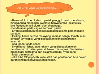 CIRI-CIRI KEHAMILAN EKOTOPIK

- Rasa sakit di perut atau nyeri di panggul makin memburuk,
hingga Anda mengejan. Awalnya hanya terasa di satu sisi,
lalu menyebar ke seluruh daerah panggul.
-Pendarahan pada vagina semakin parah.
- Nyeri saat berhubungan seksual atau selama pemeriksaan
panggul.
- Pusing, tubuh serasa melayang, merasa sangat lemah, atau
pingsan (syncope) yang disebabkan oleh pendarahan
internal.
- Ada tanda-tanda shock.
- Nyeri bahu, leher, atau rektum yang disebabkan oleh
pendarahan di dalam perut di bawah diafragma. Perdarahan
mengiritasi diafragma dan dialami sebagai nyeri bahu.
- Mual dan muntah.
- Jika tuba falopi pecah, rasa sakit dan perdarahan bisa cukup
parah hingga menyebabkan pingsan.

 