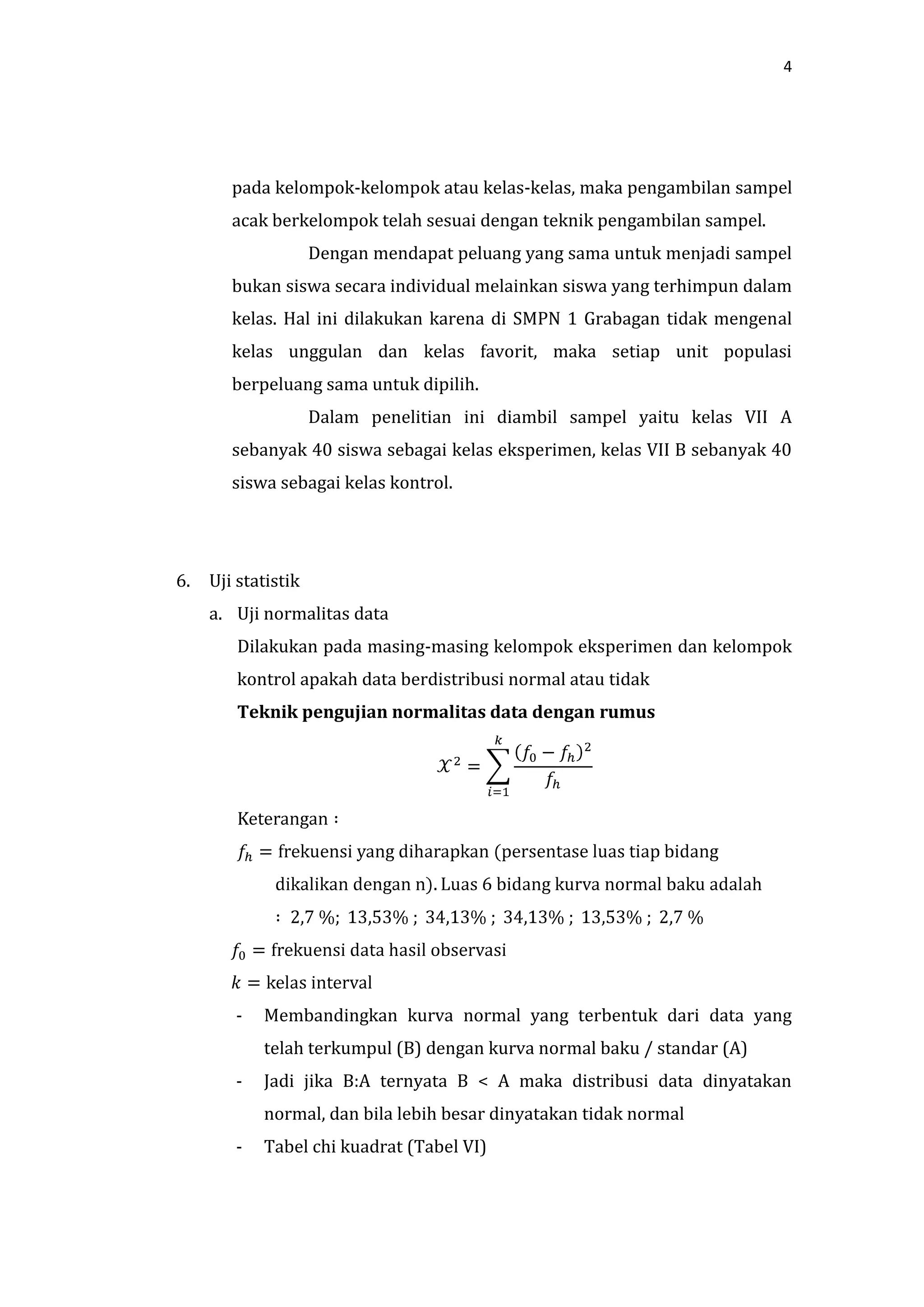 4




        pada kelompok-kelompok atau kelas-kelas, maka pengambilan sampel
        acak berkelompok telah sesuai dengan teknik pengambilan sampel.
                     Dengan mendapat peluang yang sama untuk menjadi sampel
        bukan siswa secara individual melainkan siswa yang terhimpun dalam
        kelas. Hal ini dilakukan karena di SMPN 1 Grabagan tidak mengenal
        kelas unggulan dan kelas favorit, maka setiap unit populasi
        berpeluang sama untuk dipilih.
                     Dalam penelitian ini diambil sampel yaitu kelas VII A
        sebanyak 40 siswa sebagai kelas eksperimen, kelas VII B sebanyak 40
        siswa sebagai kelas kontrol.




6.   Uji statistik
     a. Uji normalitas data
         Dilakukan pada masing-masing kelompok eksperimen dan kelompok
         kontrol apakah data berdistribusi normal atau tidak
         Teknik pengujian normalitas data dengan rumus




        -   Membandingkan kurva normal yang terbentuk dari data yang
            telah terkumpul (B) dengan kurva normal baku / standar (A)
        -   Jadi jika B:A ternyata B < A maka distribusi data dinyatakan
            normal, dan bila lebih besar dinyatakan tidak normal
        -   Tabel chi kuadrat (Tabel VI)
 