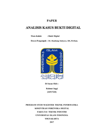 PAPER
Mata Kuliah : Bukti Digital
Dosen Pengampuh : Dr. Bambang Sutiyoso, SH.,M.Hum.
Di Susun Oleh :
Rahmat Inggi
(16917220)
PROGRAM STUDI MAGISTER TEKNIK INFORMATIKA
KOSENTRASI FORENSIKA DIGITAL
FAKULTAS TEKNIK INDUSTRI
UNIVERSITAS ISLAM INDONESIA
YOGYAKARTA
2017
ANALISIS KASUS BUKTI DIGITAL
 