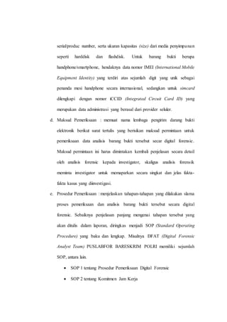 serial/produc number, serta ukuran kapasitas (size) dari media penyimpanan
seperti harddisk dan flashdisk. Untuk barang bukti berupa
handphone/smartphone, hendaknya data nomor IMEI (International Mobile
Equipment Identity) yang terdiri atas sejumlah digit yang unik sebagai
penanda mesi handphone secara internasional, sedangkan untuk simcard
dilengkapi dengan nomor iCCID (Integrated Circuit Card ID) yang
merupakan data administrasi yang berasal dari provider seluler.
d. Maksud Pemeriksaan : memuat nama lembaga pengirim darang bukti
elektronik berikut surat tertulis yang berisikan maksud permintaan untuk
pemeriksaan data analisis barang bukti tersebut secar digital forensic.
Maksud permintaan ini harus dimintakan kembali penjelasan secara detail
oleh analisis forensic kepada investigator, skaligus analisis forensik
meminta investigator untuk memaparkan secara singkat dan jelas fakta-
fakta kasus yang diinvestigasi.
e. Prosedur Pemeriksaan : menjelaskan tahapan-tahapan yang dilakukan slama
proses pemeriksaan dan analisis barang bukti tersebut secara digital
forensic. Sebaiknya penjelasan panjang mengenai tahapan tersebut yang
akan ditulis dalam laporan, diringkas menjadi SOP (Standard Operating
Procedure) yang baku dan lengkap. Misalnya DFAT (Digital Forensic
Analyst Team) PUSLABFOR BARESKRIM POLRI memiliki sejumlah
SOP, antara lain.
 SOP 1 tentang Prosedur Pemeriksaan Digital Forensic
 SOP 2 tentang Komitmen Jam Kerja
 