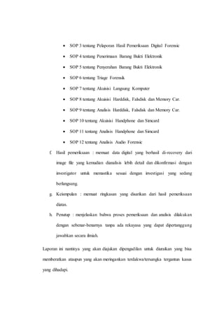  SOP 3 tentang Pelaporan Hasil Pemeriksaan Digital Forensic
 SOP 4 tentang Penerimaan Barang Bukti Elektronik
 SOP 5 tentang Penyerahan Barang Bukti Elektronik
 SOP 6 tentang Triage Forensik
 SOP 7 tentang Akuisisi Langsung Komputer
 SOP 8 tentang Akuisisi Harddisk, Falsdisk dan Memory Car.
 SOP 9 tentang Analisis Harddisk, Falsdisk dan Memory Car.
 SOP 10 tentang Akuisisi Handphone dan Simcard
 SOP 11 tentang Analisis Handphone dan Simcard
 SOP 12 tentang Analisis Audio Forensic
f. Hasil pemeriksaan : memuat data digital yang berhasil di-recovery dari
image file yang kemudian dianalisis lebih detail dan dikonfirmasi dengan
investigator untuk memastika sesuai dengan investigasi yang sedang
berlangsung.
g. Keismpulan : memuat ringkasan yang disarikan dari hasil pemeriksaan
diatas.
h. Penutup : menjelaskan bahwa proses pemeriksaan dan analisis dilakukan
dengan sebenar-benarnya tanpa ada rekayasa yang dapat dipertanggung
jawabkan secara ilmiah.
Laporan ini nantinya yang akan diajukan dipengadilan untuk diuraikan yang bisa
memberatkan ataupun yang akan meringankan terdakwa/tersangka tergantun kasus
yang dihadapi.
 