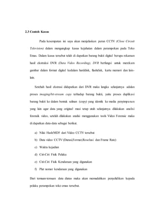2.3 Contoh Kasus
Pada kesempatan ini saya akan menjelaskan peran CCTV (Close Circuit
Television) dalam mengungkap kasus kejahatan dalam perampokan pada Toko
Emas. Dalam kasus tersebut telah di dapatkan barang bukti digital berupa rekaman
hasil ekstraksi DVR (Data Video Recording), DVR berfungsi untuk merekam
gambar dalam format digital kedalam harddisk, flashdisk, kartu memori dan lain-
lain.
Setehah hasil ekstrasi didapatkan dari DVR maka langka selanjutnya adalan
proses imaging/bit-stream copy terhadap barang bukti, yaitu proses duplikasi
barang bukti ke dalam bentuk salinan (copy) yang identik ke media penyimpanan
yang lain agar data yang original masi tetap utuh selanjutnya dilakukan analisi
forensik video, setelah dilakukan analisi menggunakan tools Video Forensic maka
di dapatkan data-data sebagai berikut.
a) Nilai Hash/MD5 dari Video CCTV tersebut
b) Data video CCTV (Durasi,Format,Rosolusi dan Frame Rate)
c) Waktu kejadian
d) Ciri-Ciri Fisik Pelaku
e) Ciri-Ciri Fisik Kendaraan yang digunakan
f) Plat nomor kendaraan yang digunakan
Dari temuan-temuan data diatas maka akan memudahkan penyelidikan kepada
pelaku perampokan toko emas tersebut.
 