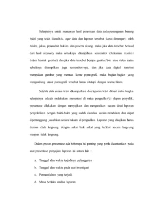 Selanjutnya untuk menyusun hasil penemuan data pada penanganan barang
bukti yang telah dianalisis, agar data dan laporan tersebut dapat dimengerti oleh
hakim, jaksa, penasehat hukum dan peserta sidang, maka jika data tersebut berasal
dari hasil recovery maka sebaiknya ditampilkan screenshot (Rekaman monitor
dalam bentuk gambar) dan jika data tersebut berupa gambar/foto atau video maka
sebaiknya ditampilkan juga screenshot-nya, dan jika data digital tersebut
merupakan gambar yang memuat konte pornografi, maka bagian-bagian yang
mengandung unsur pornografi tersebut harus ditutupi dengan warna hitam.
Setelah data semua telah dikumpulkan dan laporan telah dibuat maka langka
selanjutnya adalah melakukan presentasi di muka pengadilan/di depan penyidik,
presentase dilakukan dengan menyajikan dan menguraikan secara detai laporan
penyelidikan dengan bukti-bukti yang sudah dianalisa secara mendalam dan dapat
dipertanggung jawabkan secara hukum di pengadilan. Laporan yang disajikan harus
dicross chek langsung dengan saksi baik saksi yang terlibat secara langsung
maupun tidak langsung.
Dalam proses presentase ada beberapa hal penting yang perlu dicantumkan pada
saat presentase penyajian laporan ini antara lain :
a. Tanggal dan waktu terjadinya pelanggaran
b. Tanggal dan waktu pada saat investigasi
c. Permasalahan yang terjadi
d. Masa berlaku analisa laporan
 