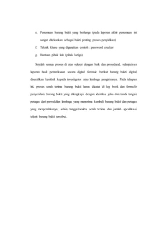 e. Penemuan barang bukti yang berharga (pada laporan akhir penemuan ini
sangat ditekankan sebagai bukti penting proses penyidikan)
f. Teknik khusu yang digunakan contoh : password crecker
g. Bantuan pihak lain (pihak ketiga)
Setelah semua proses di atas selesai dengan baik dan prosedural, selanjutnya
laporan hasil pemeriksaan secara digital forensic berikut barang bukti digital
diserahkan kembali kepada investigator atau lembaga pengirimnya. Pada tahapan
ini, proses serah terima barang bukti harus dicatat di log book dan formulir
penyerahan barang bukti yang dilengkapi dengan identitas jelas dan tanda tangan
petugas dari perwakilan lembaga yang menerima kembali barang bukti dan petugas
yang menyerahkanya, selain tanggal/waktu serah terima dan jumlah spesifikasi
teknis barang bukti tersebut.
 