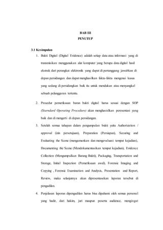 BAB III
PENUTUP
3.1 Kesimpulan
1. Bukti Digital (Digital Evidence) adalah setiap data atau informasi yang di
transmisikan menggunakan alat komputer yang berupa data digital hasil
ekstrak dari perangkat elektronik yang dapat di pertanggung jawabkan di
depan persidangan dan dapat menghasilkan fakta-fakta mengenai kasus
yang sedang di persidangkan baik itu untuk mendukun atau menyangkal
sebuah pelanggaran tertentu.
2. Prosedur pemeriksaan baran bukti digital harus sesuai dengan SOP
(Starndard Operating Procedure) akan menghasislkan peresentasi yang
baik dan di mengerti di depan persidangan.
3. Setelah semua tahapan dalam pengumpulan bukti yaitu Authorization /
approval (izin persetujuan), Preparation (Persiapan), Securing and
Evaluating the Scene (mengamankan dan mengevaluasi tempat kejadian),
Documenting the Scene (Mendokumentasikan tempat kejadian), Evidence
Collection (Mengumpulkan Barang Bukti), Packaging, Transportation and
Storage, Initial Inspection (Pemeriksaan awal), Forensic Imaging and
Copying , Forensic Examination and Analysis, Presentation and Report,
Review, maka selanjutnya akan dipresentasekan laporan tersebut di
pengadilan.
4. Penjelasan laporan dipengadilan harus bisa dipahami oleh semua personel
yang hadir, dari hakim, juri maupun peserta audience, mengingat
 