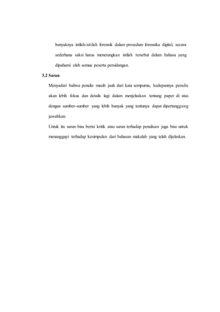 banyaknya istilah-istilah forensik dalam prosedure forensika digital, secara
sederhana saksi harus menerangkan istilah tersebut dalam bahasa yang
dipahami oleh semua peserta persidangan.
3.2 Saran
Menyadari bahwa penulis masih jauh dari kata sempurna, kedepannya penulis
akan lebih fokus dan details lagi dalam menjelaskan tentang paper di atas
dengan sumber-sumber yang lebih banyak yang tentunya dapat dipertanggung
jawabkan.
Untuk itu saran bisa berisi kritik atau saran terhadap penulisan juga bisa untuk
menanggapi terhadap kesimpulan dari bahasan makalah yang telah dijelaskan.
 
