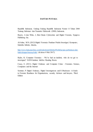 DAFTAR PUSTAKA
Republik Indonesia. Undang Undang Republik Indonesia Nomor 11 Tahun 2008
Tentang Informasi dan Transaksi Elektronik (2008). Indonesia.
Rayers, A dan Wiles, J, Best Damn Cybercrime and Digital Forensis, Syngress
Publishing Inc.
Al-Azhar, M.N. (2012) Digital Forensics Panduan Praktis Investigasi Komputer,
Salemba Infotek, Jakarta,
http://www.hukumonline.com/klinik/detail/lt4e8ec99e4d2ae/apa-perbedaan-alat-
bukti-dengan-barang-bukti (di akses 8 Mei 2017)
Ryder, K. Computer Forensics – We’ve had an incident, who do we get to
investigate? SANS Institute InfoSec Reading Room.
Casey, E. (2011). Digital Evidence and Computer Crime : Forensics Science,
Computers and the Internet
Sommer, P. Digital Evidence, Digital Investigations and E-Disclosure: A Guide
to Forensic Readiness for Organisations, security Advisers and lawyers, Third
Edition
 