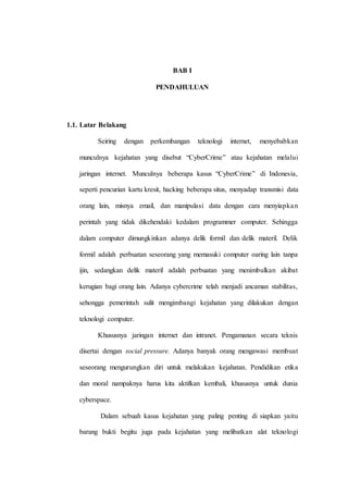 BAB I
PENDAHULUAN
1.1. Latar Belakang
Seiring dengan perkembangan teknologi internet, menyebabkan
munculnya kejahatan yang disebut “CyberCrime” atau kejahatan melalui
jaringan internet. Munculnya beberapa kasus “CyberCrime” di Indonesia,
seperti pencurian kartu kresit, hacking beberapa situs, menyadap transmisi data
orang lain, misnya email, dan manipulasi data dengan cara menyiapkan
perintah yang tidak dikehendaki kedalam programmer computer. Sehingga
dalam computer dimungkinkan adanya delik formil dan delik materil. Delik
formil adalah perbuatan seseorang yang memasuki computer oaring lain tanpa
ijin, sedangkan delik materil adalah perbuatan yang menimbulkan akibat
kerugian bagi orang lain. Adanya cybercrime telah menjadi ancaman stabilitas,
sehongga pemerintah sulit mengimbangi kejahatan yang dilakukan dengan
teknologi computer.
Khususnya jaringan internet dan intranet. Pengamanan secara teknis
disertai dengan social pressure. Adanya banyak orang mengawasi membuat
seseorang mengurungkan diri untuk melakukan kejahatan. Pendidikan etika
dan moral nampaknya harus kita aktifkan kembali, khususnya untuk dunia
cyberspace.
Dalam sebuah kasus kejahatan yang paling penting di siapkan yaitu
barang bukti begitu juga pada kejahatan yang melibatkan alat teknologi
 