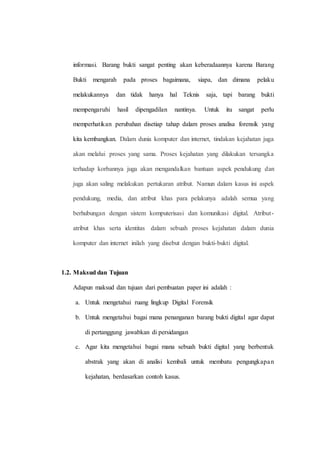 informasi. Barang bukti sangat penting akan keberadaannya karena Barang
Bukti mengarah pada proses bagaimana, siapa, dan dimana pelaku
melakukannya dan tidak hanya hal Teknis saja, tapi barang bukti
mempengaruhi hasil dipengadilan nantinya. Untuk itu sangat perlu
memperhatikan perubahan disetiap tahap dalam proses analisa forensik yang
kita kembangkan. Dalam dunia komputer dan internet, tindakan kejahatan juga
akan melalui proses yang sama. Proses kejahatan yang dilakukan tersangka
terhadap korbannya juga akan mengandalkan bantuan aspek pendukung dan
juga akan saling melakukan pertukaran atribut. Namun dalam kasus ini aspek
pendukung, media, dan atribut khas para pelakunya adalah semua yang
berhubungan dengan sistem komputerisasi dan komunikasi digital. Atribut-
atribut khas serta identitas dalam sebuah proses kejahatan dalam dunia
komputer dan internet inilah yang disebut dengan bukti-bukti digital.
1.2. Maksud dan Tujuan
Adapun maksud dan tujuan dari pembuatan paper ini adalah :
a. Untuk mengetahui ruang lingkup Digital Forensik
b. Untuk mengetahui bagai mana penanganan barang bukti digital agar dapat
di pertanggung jawabkan di persidangan
c. Agar kita mengetahui bagai mana sebuah bukti digital yang berbentuk
abstrak yang akan di analisi kembali untuk membatu pengungkapan
kejahatan, berdasarkan contoh kasus.
 