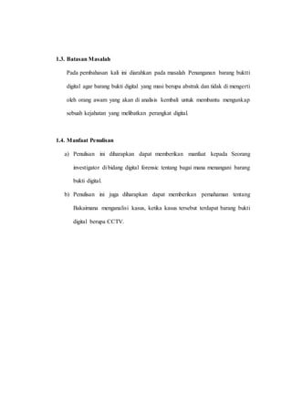 1.3. Batasan Masalah
Pada pembahasan kali ini diarahkan pada masalah Penanganan barang buktti
digital agar barang bukti digital yang masi berupa abstrak dan tidak di mengerti
oleh orang awam yang akan di analisis kembali untuk membantu mengunkap
sebuah kejahatan yang melibatkan perangkat digital.
1.4. Manfaat Penulisan
a) Penulisan ini diharapkan dapat memberikan manfaat kepada Seorang
investigator di bidang digital forensic tentang bagai mana menangani barang
bukti digital.
b) Penulisan ini juga diharapkan dapat memberikan pemahaman tentang
Bakaimana menganalisi kasus, ketika kasus tersebut terdapat barang bukti
digital berupa CCTV.
 