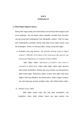 BAB II
PEMBAHASAN
2.1 Bukti Digital (Digital Evidence)
Barang bukti sangat penting akan keberadaanya karena barang bukti mengarah pada
proses bagaimana, siap, dan dimana pelaku melakukan dan tidak hanya hal teknis
saja tapi barang bukti mempengaruhi hasil dipengadilan nantinya. Untuk itu sangat
perlu memperhatikan perubahan disetiap tahap dalam proses analisa forensic yang
kita kembangkan. Berikut ini beberapa definisi tentang barang bukti digital :
a) Kelompok kerja yang bernama “The Scientific Working Group on Digital
Evidence” (SWGDE), (US Federal Crime Laboratory) dan supervisi dari
International Organization on Computer Evidence (IOEC)
Bukti Digital adalah “Information of probative value stored or
transmitted in digital form.”Artinya Bukti digital adalah segala informasi
yang bersifat membuktikan terhadap nilai yang tersimpan atau ditransmisikan
dalam bentuk digital. Berdasarkan definisi tersebut, bukti digital tidak hanya
meliputi bukti yang dihasilkan atau ditransmisikan melalui jaringan komputer
saja, akan tetapi juga termasuk perangkat audio, video bahkan telepon selular.
b) Menurut (Casey: 2000)
Bukti digital adalah semua data yang dapat menampilkan atau
menujukkan bahwa tindak kriminal terjadi atau dapat memberi atau
 
