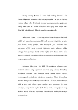 Undang-Undang Nomor 11 tahun 2008 tentang Informasi dan
Transaksi Elektronik atau yang sering disebut dengan UU ITE yang merupakan
pedoman hukum cyber di Indonesia ternyata tidak mencantumkan penjelasan
tentang bukti digital ini. Namun terdapat dua istilah yang mirip dengan bukti
digital ini, yaitu informasi elektronik dan dokumen elektronik.
Dalam pasal 1 butir 1 UU ITE disebutkan bahwa informasi elektronik
adalah satu atau sekumpulan data elektronik, termasuk tetapi tidak terbatas
pada tulisan, suara, gambar, peta, rancangan, foto, electronic data
interchange (EDI), surat elektronik (electronic mail), telegram, teleks,
telecopy atau sejenisnya, huruf, tanda, angka, Kode Akses, simbol, atau
perforasi yang telah diolah yang memiliki arti atau dapat dipahami oleh orang
yang mampu memahaminya.
Sedangkan dalam pasal 1 butir 4 UU ITE menjelaskan bahwa dokumen
elektronik adalah setiap Informasi Elektronik yang dibuat, diteruskan,
dikirimkan, diterima, atau disimpan dalam bentuk analog, digital,
elektromagnetik, optikal, atau sejenisnya, yang dapat dilihat, ditampilkan,
dan/atau didengar melalui Komputer atau Sistem Elektronik, termasuk tetapi
tidak terbatas pada tulisan, suara, gambar, peta, rancangan, foto atau
sejenisnya, huruf, tanda, angka, Kode Akses, simbol atau perforasi yang
memiliki makna atau arti atau dapat dipahami oleh orang yang mampu
memahaminya.
 