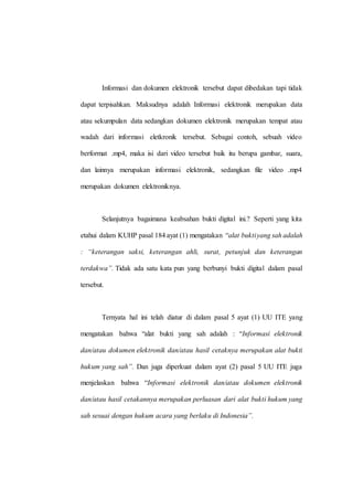 Informasi dan dokumen elektronik tersebut dapat dibedakan tapi tidak
dapat terpisahkan. Maksudnya adalah Informasi elektronik merupakan data
atau sekumpulan data sedangkan dokumen elektronik merupakan tempat atau
wadah dari informasi eletkronik tersebut. Sebagai contoh, sebuah video
berformat .mp4, maka isi dari video tersebut baik itu berupa gambar, suara,
dan lainnya merupakan informasi elektronik, sedangkan file video .mp4
merupakan dokumen elektroniknya.
Selanjutnya bagaimana keabsahan bukti digital ini.? Seperti yang kita
etahui dalam KUHP pasal 184 ayat (1) mengatakan “alat buktiyang sah adalah
: “keterangan saksi, keterangan ahli, surat, petunjuk dan keterangan
terdakwa”. Tidak ada satu kata pun yang berbunyi bukti digital dalam pasal
tersebut.
Ternyata hal ini telah diatur di dalam pasal 5 ayat (1) UU ITE yang
mengatakan bahwa “alat bukti yang sah adalah : “Informasi elektronik
dan/atau dokumen elektronik dan/atau hasil cetaknya merupakan alat bukti
hukum yang sah”. Dan juga diperkuat dalam ayat (2) pasal 5 UU ITE juga
menjelaskan bahwa “Informasi elektronik dan/atau dokumen elektronik
dan/atau hasil cetakannya merupakan perluasan dari alat bukti hukum yang
sah sesuai dengan hukum acara yang berlaku di Indonesia”.
 