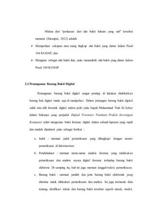 Makna dari “perluasan dari alat bukti hukum yang sah” tersebut
menurut (Sitompul, 2012) adalah:
 Memperluas cakupan atau ruang lingkup alat bukti yang diatur dalam Pasal
184 KUHAP; dan
 Mengatur sebagai alat bukti lain, yaitu menambah alat bukti yang diatur dalam
Pasal 184 KUHAP
2.2 Penanganan Barang Bukti Digital
Penanganan barang bukti digital sangat penting di lakukan diakibatkan
barang buti digital muda saja di manipulasi. Dalam penangan barang bukti digital
salah satu ahli forensik digital mabes polri yaitu bapak Muhammad Nuh Al-Azhar
dalam bukunya yang perjudul Digital Forensics Panduan Praktis Investigasi
Komputer telah mengemas bukti forensic digital dalam sebuah laporan yang rapih
dan mudah dipahami yaitu sebagai berikut :
a. Judul : memuat judul pemeriksaan yang dilengkapi dengan nomor
pemeriksaan di laboratorium
b. Pendahuluan : memuat nama-nama analisis forensic yang melakukan
pemeriksaan dan analisis secara digital forensic terhadap barang bukti
elektroni. Di samping itu, bab ini juga memuat tanggal/waktu pemeriksaan.
c. Barang bukti : memuat jumlah dan jenis barang bukti elektronik yang
diterima untuk dilakukan pemeriksaan dan analisis. Ini juga termasuk data
tentang sfesifikasi teknis dan barang bukti tersebut seperti merek, model,
 