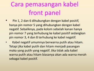 Cara pemasangan kabel
front panel
• Pin 1, 2 dan 6 dihubungkan dengan kabel positif,
hanya pin nomor 5 yang dihubungkan dengan kabel
negatif. Sebaliknya, pada kolom sebelah kanan hanya
pin nomor 7 yang terhubung ke kabel positif sedangkan
pin nomor 3, 4 dan 8 terhubung ke kabel negatif.
• Kabel negatif umumnya berwarna putih atau hitam.
Tetapi jika kabel putih dan hitam menjadi pasangan
maka yang putih yang negatif. Jika tidak ada kabel
warna putih atau hitam biasanya akan ada warna merah
sebagai kabel positif.
 