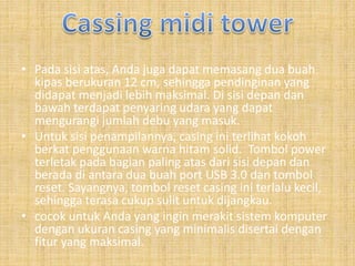 • Pada sisi atas, Anda juga dapat memasang dua buah
kipas berukuran 12 cm, sehingga pendinginan yang
didapat menjadi lebih maksimal. Di sisi depan dan
bawah terdapat penyaring udara yang dapat
mengurangi jumlah debu yang masuk.
• Untuk sisi penampilannya, casing ini terlihat kokoh
berkat penggunaan warna hitam solid. Tombol power
terletak pada bagian paling atas dari sisi depan dan
berada di antara dua buah port USB 3.0 dan tombol
reset. Sayangnya, tombol reset casing ini terlalu kecil,
sehingga terasa cukup sulit untuk dijangkau.
• cocok untuk Anda yang ingin merakit sistem komputer
dengan ukuran casing yang minimalis disertai dengan
fitur yang maksimal.
 
