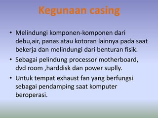 Kegunaan casing
• Melindungi komponen-komponen dari
debu,air, panas atau kotoran lainnya pada saat
bekerja dan melindungi dari benturan fisik.
• Sebagai pelindung processor motherboard,
dvd room ,harddisk dan power suplly.
• Untuk tempat exhaust fan yang berfungsi
sebagai pendamping saat komputer
beroperasi.
 