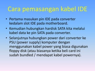 Cara pemasangan kabel IDE
• Pertama masukan pin IDE pada converter
kedalam slot IDE pada motherboard.
• Kemudian hubungkan hardisk SATA kita melalui
kabel data ke pin SATA pada converter.
• Selanjutnya hubungkan power dari converter ke
PSU (power supply) komputer dengan
menggunakan kabel power yang biasa digunakan
floppy disk (atau biasanya ketika beli card ini
sudah bundled / mendapat kabel powernya).
 