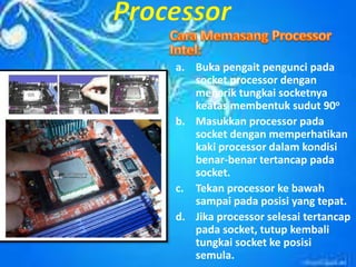 a. Buka pengait pengunci pada
socket processor dengan
menarik tungkai socketnya
keatas membentuk sudut 90o
b. Masukkan processor pada
socket dengan memperhatikan
kaki processor dalam kondisi
benar-benar tertancap pada
socket.
c. Tekan processor ke bawah
sampai pada posisi yang tepat.
d. Jika processor selesai tertancap
pada socket, tutup kembali
tungkai socket ke posisi
semula.
 
