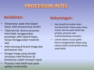 • Temperatur pada Intel dapat
diatur oleh prosesornya sendiri.
• Tidak berisik. Karena procesor
Intel tidak menggunakan
pendingin aktif seperti kipas,
hanya menggunakan heatsink
saja
• Intel menang di brand image dan
pemasaran-nya.
• Dengan harga yang standar
(misalnya Intel Pentium 4),
kinerjanya sudah lumayan cepat
• Prosesor Intel lebih kuat pada
aplikasi multimedia
• Jika terjadi kerusakan akan
membutuhkan biaya yang cukup
mahal, karena pada beberapa
produk, prosesor dan
motherboardnya menyatu.
• Lemah dalam urusan grafis
Harus mengeluarkan biaya yang
cukup mahal untuk performanya
yang hebat
 