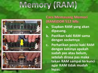 a. Siapkan RAM yang akan
dipasang.
b. Pastikan kaki RAM sama
dengan socketnya
c. Perhatikan posisi kaki RAM
dengan kakinya apakah
sudah pas atau belum,
setelah dirasa pas maka
tekan RAM sampai terkunci
agar RAM tidak mudah
lepas.
 