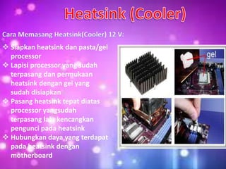  Siapkan heatsink dan pasta/gel
processor
 Lapisi processor yang sudah
terpasang dan permukaan
heatsink dengan gel yang
sudah disiapkan
 Pasang heatsink tepat diatas
processor yangsudah
terpasang lalu kencangkan
pengunci pada heatsink
 Hubungkan daya yang terdapat
pada heatsink dengan
motherboard
 