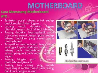 Cara Memasang Motherboard
ATX :
• Tentukan posisi lubang untuk setiap
dudukan plastik dan logam.
• Lubang untuk dudukan logam
ditandai dengan cincin di tepi lubang.
• Pasang dudukan logam/plastik pada
tray casing sesuai dengan posisi setiap
lubang dudukan yang sesuai pada
motherboard.
• Tempatkan motherboard tray casing
sehingga kepala dudukan keluar dari
lubang pada motherboard. Pasang
sekrup pengunci pada setiap dudukan
logam.
• Pasang bingkai port I/O pada
motherboard jika ada.
• Pasang tray casing yang sudah
terpasang di motherboard pada casing
dan kunci dengan sekrup
 