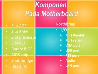 • Slot AGP
• Slot RAM
• Slot processor
• Slot PCI
• Batery BIOS
• BIOS chip
• Southbridge
• Heatsink
Northbrige
• I/O :
 Port Paralel
 Port serial
 VGA port
 USB port
 PS2 port
 Audio
 LAN port
 