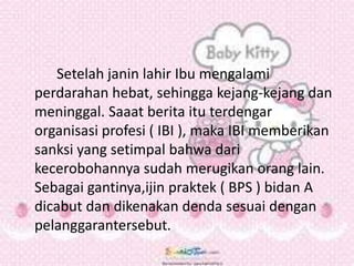 Setelah janin lahir Ibu mengalami
perdarahan hebat, sehingga kejang-kejang dan
meninggal. Saaat berita itu terdengar
organisasi profesi ( IBI ), maka IBI memberikan
sanksi yang setimpal bahwa dari
kecerobohannya sudah merugikan orang lain.
Sebagai gantinya,ijin praktek ( BPS ) bidan A
dicabut dan dikenakan denda sesuai dengan
pelanggarantersebut.
 
