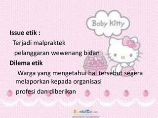 Issue etik :
Terjadi malpraktek
pelanggaran wewenang bidan
Dilema etik
Warga yang mengetahui hal tersebut segera
melaporkan kepada organisasi
profesi dan diberikan
 