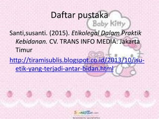 Daftar pustaka
Santi,susanti. (2015). Etikolegal Dalam Praktik
Kebidanan. CV. TRANS INFO MEDIA: Jakarta
Timur
http://tiramisublis.blogspot.co.id/2013/10/isu-
etik-yang-terjadi-antar-bidan.html
 