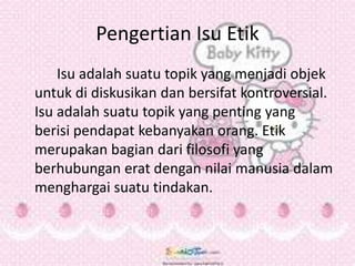 Pengertian Isu Etik
Isu adalah suatu topik yang menjadi objek
untuk di diskusikan dan bersifat kontroversial.
Isu adalah suatu topik yang penting yang
berisi pendapat kebanyakan orang. Etik
merupakan bagian dari filosofi yang
berhubungan erat dengan nilai manusia dalam
menghargai suatu tindakan.
 