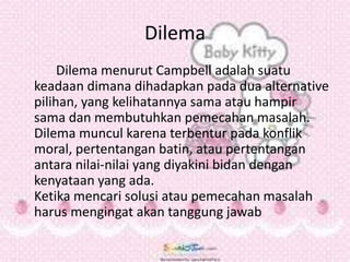 Dilema
Dilema menurut Campbell adalah suatu
keadaan dimana dihadapkan pada dua alternative
pilihan, yang kelihatannya sama atau hampir
sama dan membutuhkan pemecahan masalah.
Dilema muncul karena terbentur pada konflik
moral, pertentangan batin, atau pertentangan
antara nilai-nilai yang diyakini bidan dengan
kenyataan yang ada.
Ketika mencari solusi atau pemecahan masalah
harus mengingat akan tanggung jawab
 