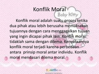 Konflik Moral
Konflik moral adalah suatu proses ketika
dua pihak atau lebih berusaha memaksakan
tujuannya dengan cara menggagalkan tujuan
yang ingin dicapai pihak lain. Konflik moral
tidaklah sama dengan dilema. Kenyataannya
konflik moral terjadi karena perbedaan
antara prinsip moral antar individu. Konflik
moral mendasari dilema moral.
 
