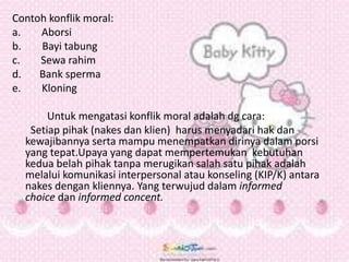 Contoh konflik moral:
a. Aborsi
b. Bayi tabung
c. Sewa rahim
d. Bank sperma
e. Kloning
Untuk mengatasi konflik moral adalah dg cara:
Setiap pihak (nakes dan klien) harus menyadari hak dan
kewajibannya serta mampu menempatkan dirinya dalam porsi
yang tepat.Upaya yang dapat mempertemukan kebutuhan
kedua belah pihak tanpa merugikan salah satu pihak adalah
melalui komunikasi interpersonal atau konseling (KIP/K) antara
nakes dengan kliennya. Yang terwujud dalam informed
choice dan informed concent.
 