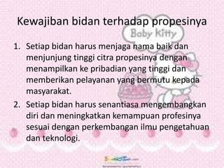 Kewajiban bidan terhadap propesinya
1. Setiap bidan harus menjaga nama baik dan
menjunjung tinggi citra propesinya dengan
menampilkan ke pribadian yang tinggi dan
memberikan pelayanan yang bermutu kepada
masyarakat.
2. Setiap bidan harus senantiasa mengembangkan
diri dan meningkatkan kemampuan profesinya
sesuai dengan perkembangan ilmu pengetahuan
dan teknologi.
 