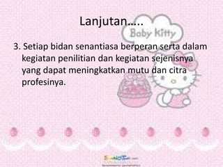 Lanjutan…..
3. Setiap bidan senantiasa berperan serta dalam
kegiatan penilitian dan kegiatan sejenisnya
yang dapat meningkatkan mutu dan citra
profesinya.
 