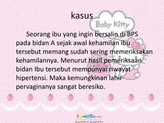 kasus
Seorang ibu yang ingin bersalin di BPS
pada bidan A sejak awal kehamilan ibu
tersebut memang sudah sering memeriksakan
kehamilannya. Menurut hasil pemeriksaan
bidan Ibu tersebut mempunyai riwayat
hipertensi. Maka kemungkinan lahir
pervaginanya sangat beresiko.
 
