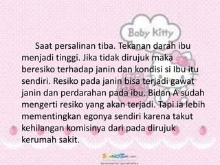 Saat persalinan tiba. Tekanan darah ibu
menjadi tinggi. Jika tidak dirujuk maka
beresiko terhadap janin dan kondisi si Ibu itu
sendiri. Resiko pada janin bisa terjadi gawat
janin dan perdarahan pada ibu. Bidan A sudah
mengerti resiko yang akan terjadi. Tapi ia lebih
mementingkan egonya sendiri karena takut
kehilangan komisinya dari pada dirujuk
kerumah sakit.
 